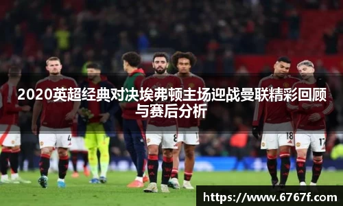 2020英超经典对决埃弗顿主场迎战曼联精彩回顾与赛后分析