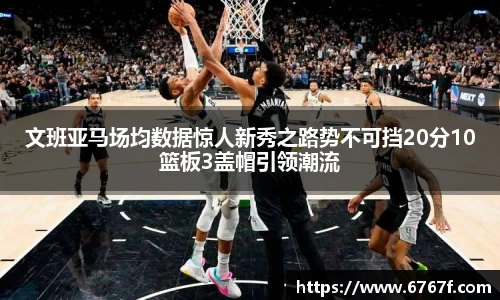 文班亚马场均数据惊人新秀之路势不可挡20分10篮板3盖帽引领潮流